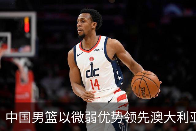 中国男篮以微弱优势领先澳大利亚，球员表现各有千秋